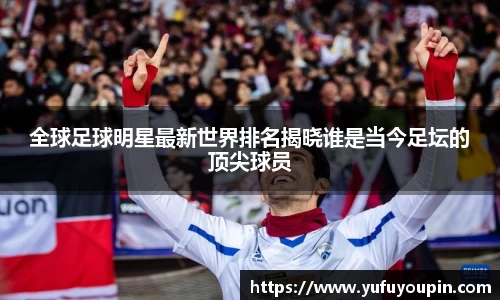 全球足球明星最新世界排名揭晓谁是当今足坛的顶尖球员